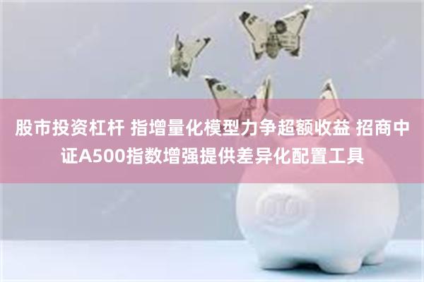 股市投资杠杆 指增量化模型力争超额收益 招商中证A500指数增强提供差异化配置工具