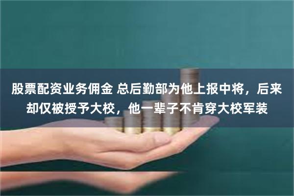 股票配资业务佣金 总后勤部为他上报中将，后来却仅被授予大校，他一辈子不肯穿大校军装