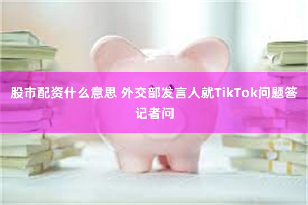 股市配资什么意思 外交部发言人就TikTok问题答记者问