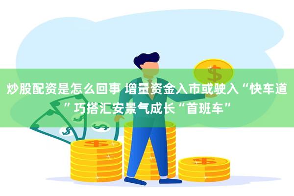 炒股配资是怎么回事 增量资金入市或驶入“快车道”巧搭汇安景气成长“首班车”