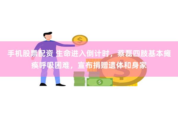 手机股票配资 生命进入倒计时，蔡磊四肢基本瘫痪呼吸困难，宣布捐赠遗体和身家