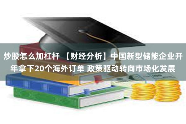 炒股怎么加杠杆 【财经分析】中国新型储能企业开年拿下20个海外订单 政策驱动转向市场化发展