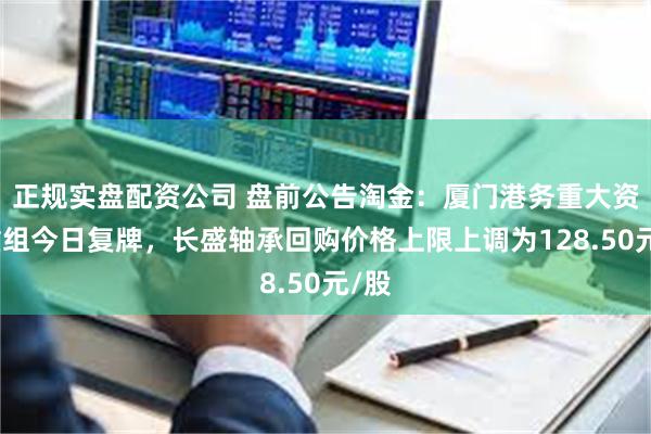 正规实盘配资公司 盘前公告淘金：厦门港务重大资产重组今日复牌，长盛轴承回购价格上限上调为128.50元/股